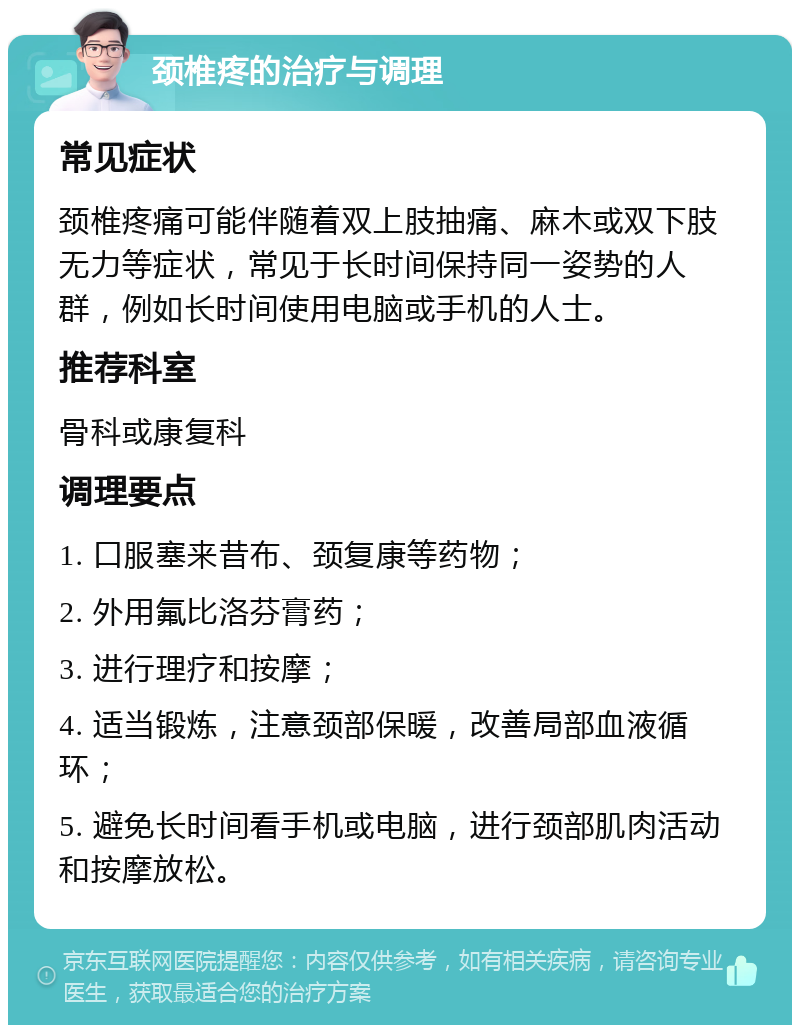 颈椎疼的治疗与调理 常见症状 颈椎疼痛可能伴随着双上肢抽痛、麻木或双下肢无力等症状，常见于长时间保持同一姿势的人群，例如长时间使用电脑或手机的人士。 推荐科室 骨科或康复科 调理要点 1. 口服塞来昔布、颈复康等药物； 2. 外用氟比洛芬膏药； 3. 进行理疗和按摩； 4. 适当锻炼，注意颈部保暖，改善局部血液循环； 5. 避免长时间看手机或电脑，进行颈部肌肉活动和按摩放松。