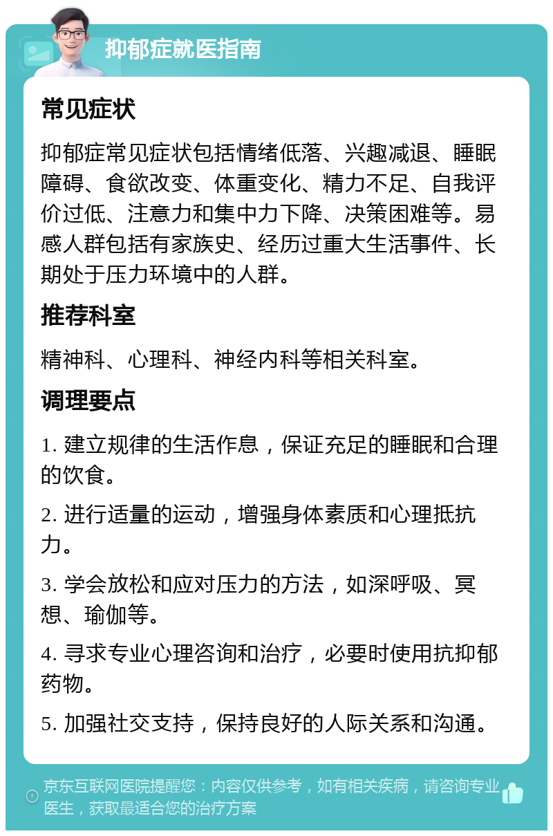 抑郁症就医指南 常见症状 抑郁症常见症状包括情绪低落、兴趣减退、睡眠障碍、食欲改变、体重变化、精力不足、自我评价过低、注意力和集中力下降、决策困难等。易感人群包括有家族史、经历过重大生活事件、长期处于压力环境中的人群。 推荐科室 精神科、心理科、神经内科等相关科室。 调理要点 1. 建立规律的生活作息，保证充足的睡眠和合理的饮食。 2. 进行适量的运动，增强身体素质和心理抵抗力。 3. 学会放松和应对压力的方法，如深呼吸、冥想、瑜伽等。 4. 寻求专业心理咨询和治疗，必要时使用抗抑郁药物。 5. 加强社交支持，保持良好的人际关系和沟通。