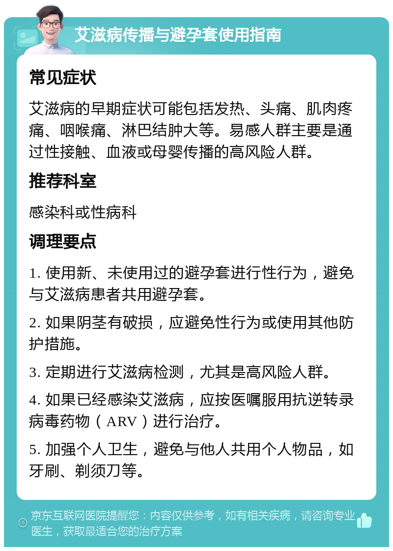 艾滋病传播与避孕套使用指南 常见症状 艾滋病的早期症状可能包括发热、头痛、肌肉疼痛、咽喉痛、淋巴结肿大等。易感人群主要是通过性接触、血液或母婴传播的高风险人群。 推荐科室 感染科或性病科 调理要点 1. 使用新、未使用过的避孕套进行性行为，避免与艾滋病患者共用避孕套。 2. 如果阴茎有破损，应避免性行为或使用其他防护措施。 3. 定期进行艾滋病检测，尤其是高风险人群。 4. 如果已经感染艾滋病，应按医嘱服用抗逆转录病毒药物（ARV）进行治疗。 5. 加强个人卫生，避免与他人共用个人物品，如牙刷、剃须刀等。