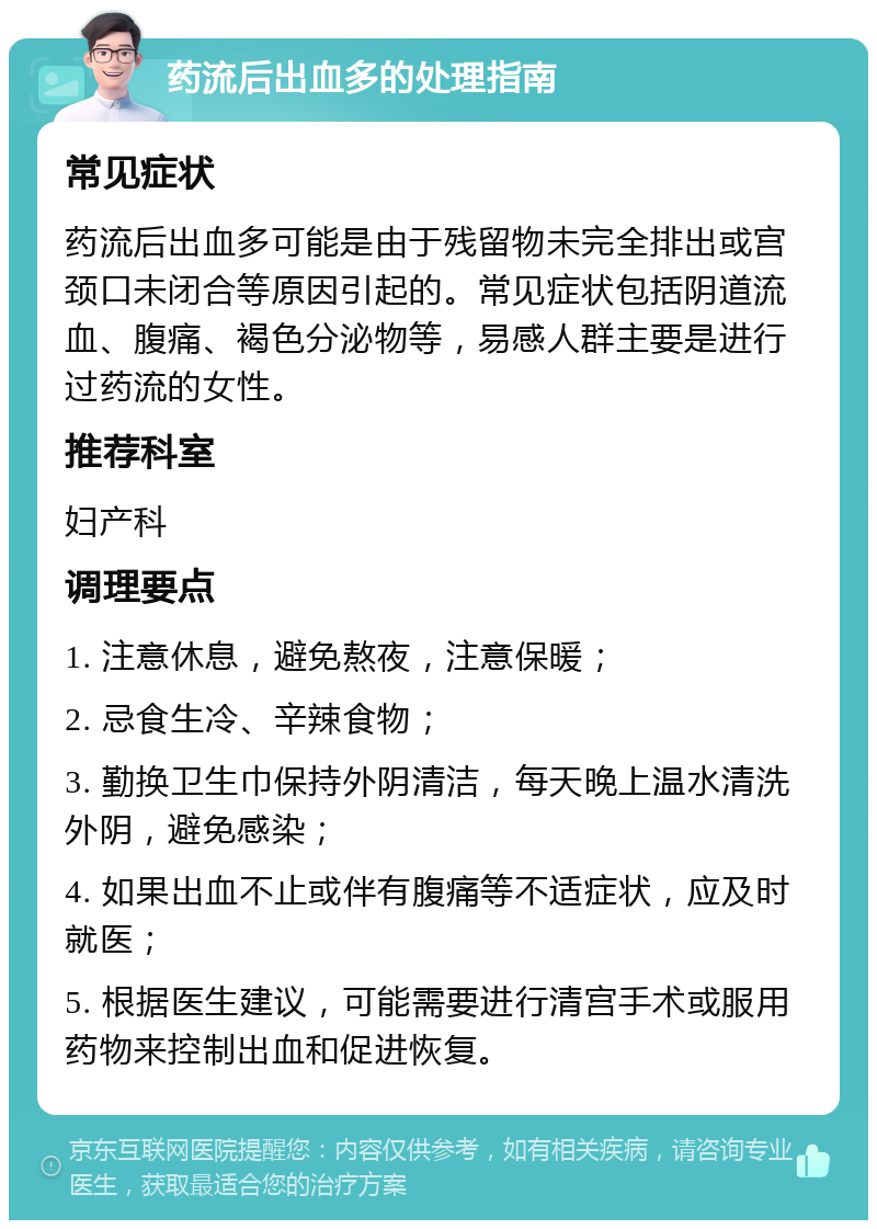 药流后出血多的处理指南 常见症状 药流后出血多可能是由于残留物未完全排出或宫颈口未闭合等原因引起的。常见症状包括阴道流血、腹痛、褐色分泌物等，易感人群主要是进行过药流的女性。 推荐科室 妇产科 调理要点 1. 注意休息，避免熬夜，注意保暖； 2. 忌食生冷、辛辣食物； 3. 勤换卫生巾保持外阴清洁，每天晚上温水清洗外阴，避免感染； 4. 如果出血不止或伴有腹痛等不适症状，应及时就医； 5. 根据医生建议，可能需要进行清宫手术或服用药物来控制出血和促进恢复。