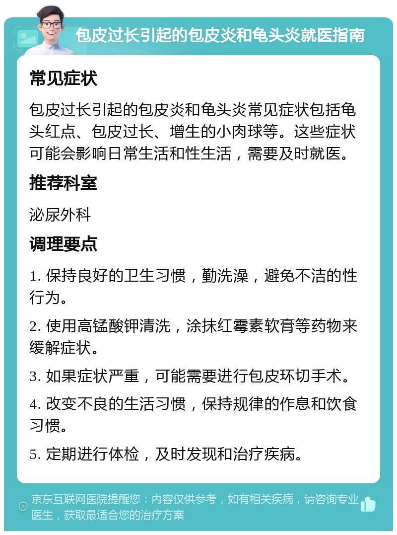 包皮过长引起的包皮炎和龟头炎就医指南 常见症状 包皮过长引起的包皮炎和龟头炎常见症状包括龟头红点、包皮过长、增生的小肉球等。这些症状可能会影响日常生活和性生活，需要及时就医。 推荐科室 泌尿外科 调理要点 1. 保持良好的卫生习惯，勤洗澡，避免不洁的性行为。 2. 使用高锰酸钾清洗，涂抹红霉素软膏等药物来缓解症状。 3. 如果症状严重，可能需要进行包皮环切手术。 4. 改变不良的生活习惯，保持规律的作息和饮食习惯。 5. 定期进行体检，及时发现和治疗疾病。