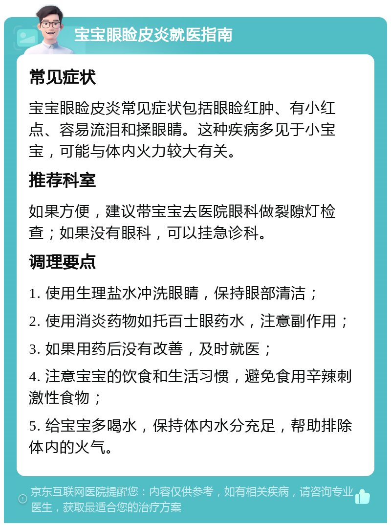 宝宝眼睑皮炎就医指南 常见症状 宝宝眼睑皮炎常见症状包括眼睑红肿、有小红点、容易流泪和揉眼睛。这种疾病多见于小宝宝，可能与体内火力较大有关。 推荐科室 如果方便，建议带宝宝去医院眼科做裂隙灯检查；如果没有眼科，可以挂急诊科。 调理要点 1. 使用生理盐水冲洗眼睛，保持眼部清洁； 2. 使用消炎药物如托百士眼药水，注意副作用； 3. 如果用药后没有改善，及时就医； 4. 注意宝宝的饮食和生活习惯，避免食用辛辣刺激性食物； 5. 给宝宝多喝水，保持体内水分充足，帮助排除体内的火气。