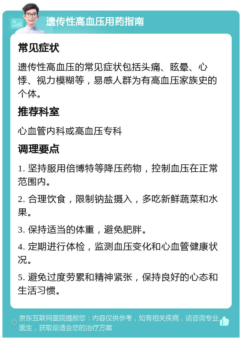 遗传性高血压用药指南 常见症状 遗传性高血压的常见症状包括头痛、眩晕、心悸、视力模糊等，易感人群为有高血压家族史的个体。 推荐科室 心血管内科或高血压专科 调理要点 1. 坚持服用倍博特等降压药物，控制血压在正常范围内。 2. 合理饮食，限制钠盐摄入，多吃新鲜蔬菜和水果。 3. 保持适当的体重，避免肥胖。 4. 定期进行体检，监测血压变化和心血管健康状况。 5. 避免过度劳累和精神紧张，保持良好的心态和生活习惯。