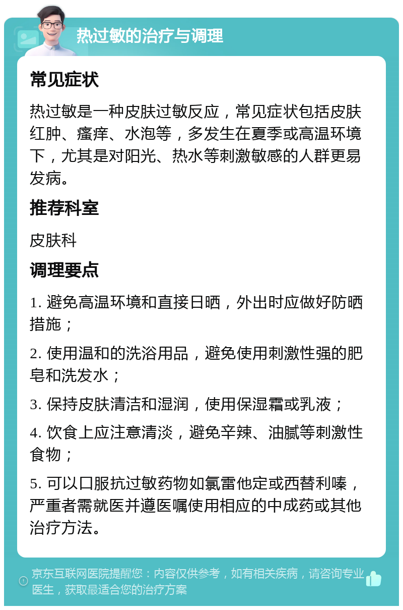 热过敏的治疗与调理 常见症状 热过敏是一种皮肤过敏反应，常见症状包括皮肤红肿、瘙痒、水泡等，多发生在夏季或高温环境下，尤其是对阳光、热水等刺激敏感的人群更易发病。 推荐科室 皮肤科 调理要点 1. 避免高温环境和直接日晒，外出时应做好防晒措施； 2. 使用温和的洗浴用品，避免使用刺激性强的肥皂和洗发水； 3. 保持皮肤清洁和湿润，使用保湿霜或乳液； 4. 饮食上应注意清淡，避免辛辣、油腻等刺激性食物； 5. 可以口服抗过敏药物如氯雷他定或西替利嗪，严重者需就医并遵医嘱使用相应的中成药或其他治疗方法。