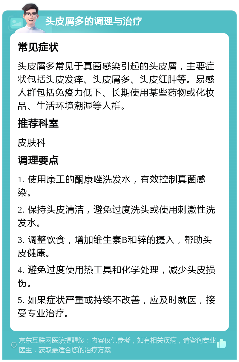 头皮屑多的调理与治疗 常见症状 头皮屑多常见于真菌感染引起的头皮屑，主要症状包括头皮发痒、头皮屑多、头皮红肿等。易感人群包括免疫力低下、长期使用某些药物或化妆品、生活环境潮湿等人群。 推荐科室 皮肤科 调理要点 1. 使用康王的酮康唑洗发水，有效控制真菌感染。 2. 保持头皮清洁，避免过度洗头或使用刺激性洗发水。 3. 调整饮食，增加维生素B和锌的摄入，帮助头皮健康。 4. 避免过度使用热工具和化学处理，减少头皮损伤。 5. 如果症状严重或持续不改善，应及时就医，接受专业治疗。