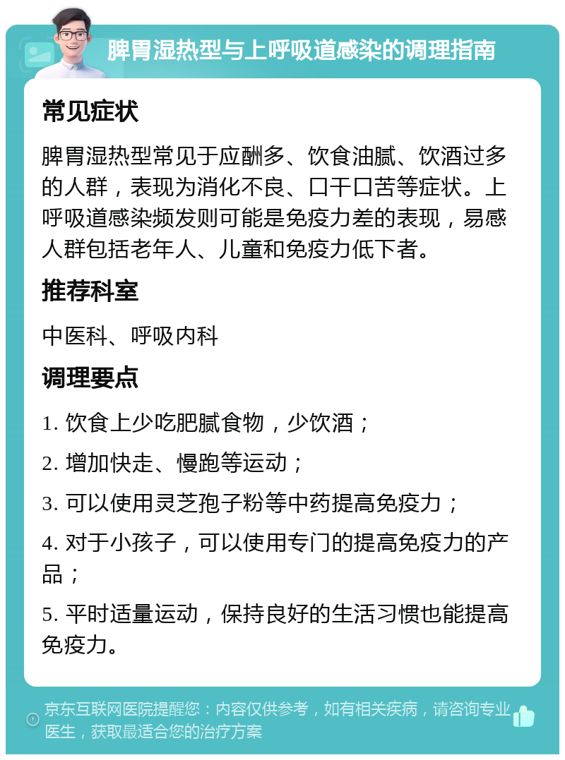 脾胃湿热型与上呼吸道感染的调理指南 常见症状 脾胃湿热型常见于应酬多、饮食油腻、饮酒过多的人群，表现为消化不良、口干口苦等症状。上呼吸道感染频发则可能是免疫力差的表现，易感人群包括老年人、儿童和免疫力低下者。 推荐科室 中医科、呼吸内科 调理要点 1. 饮食上少吃肥腻食物，少饮酒； 2. 增加快走、慢跑等运动； 3. 可以使用灵芝孢子粉等中药提高免疫力； 4. 对于小孩子，可以使用专门的提高免疫力的产品； 5. 平时适量运动，保持良好的生活习惯也能提高免疫力。