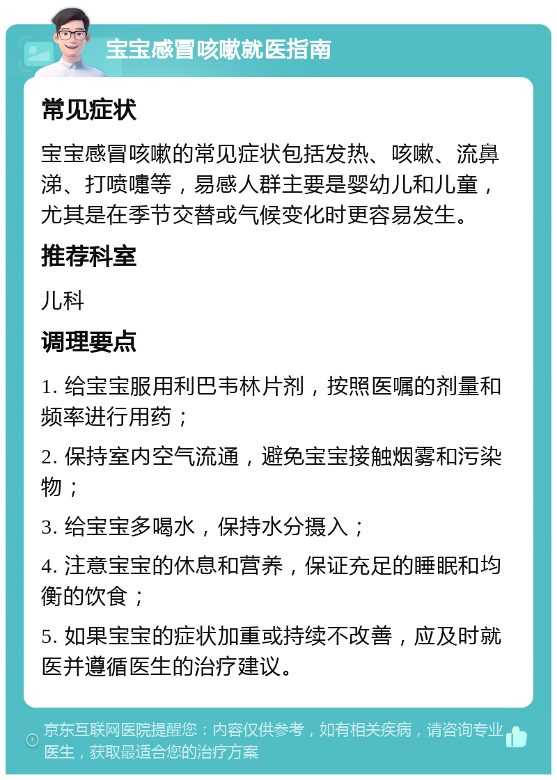 宝宝感冒咳嗽就医指南 常见症状 宝宝感冒咳嗽的常见症状包括发热、咳嗽、流鼻涕、打喷嚏等，易感人群主要是婴幼儿和儿童，尤其是在季节交替或气候变化时更容易发生。 推荐科室 儿科 调理要点 1. 给宝宝服用利巴韦林片剂，按照医嘱的剂量和频率进行用药； 2. 保持室内空气流通，避免宝宝接触烟雾和污染物； 3. 给宝宝多喝水，保持水分摄入； 4. 注意宝宝的休息和营养，保证充足的睡眠和均衡的饮食； 5. 如果宝宝的症状加重或持续不改善，应及时就医并遵循医生的治疗建议。