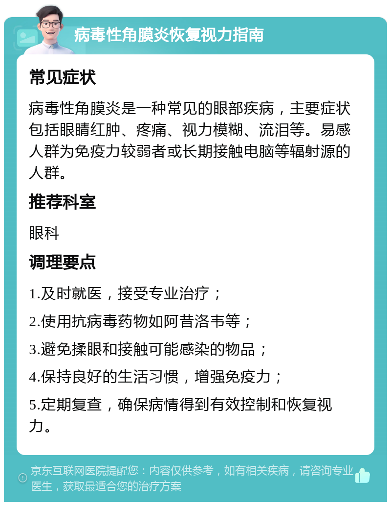 病毒性角膜炎恢复视力指南 常见症状 病毒性角膜炎是一种常见的眼部疾病，主要症状包括眼睛红肿、疼痛、视力模糊、流泪等。易感人群为免疫力较弱者或长期接触电脑等辐射源的人群。 推荐科室 眼科 调理要点 1.及时就医，接受专业治疗； 2.使用抗病毒药物如阿昔洛韦等； 3.避免揉眼和接触可能感染的物品； 4.保持良好的生活习惯，增强免疫力； 5.定期复查，确保病情得到有效控制和恢复视力。