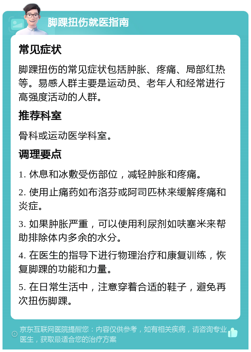 脚踝扭伤就医指南 常见症状 脚踝扭伤的常见症状包括肿胀、疼痛、局部红热等。易感人群主要是运动员、老年人和经常进行高强度活动的人群。 推荐科室 骨科或运动医学科室。 调理要点 1. 休息和冰敷受伤部位，减轻肿胀和疼痛。 2. 使用止痛药如布洛芬或阿司匹林来缓解疼痛和炎症。 3. 如果肿胀严重，可以使用利尿剂如呋塞米来帮助排除体内多余的水分。 4. 在医生的指导下进行物理治疗和康复训练，恢复脚踝的功能和力量。 5. 在日常生活中，注意穿着合适的鞋子，避免再次扭伤脚踝。