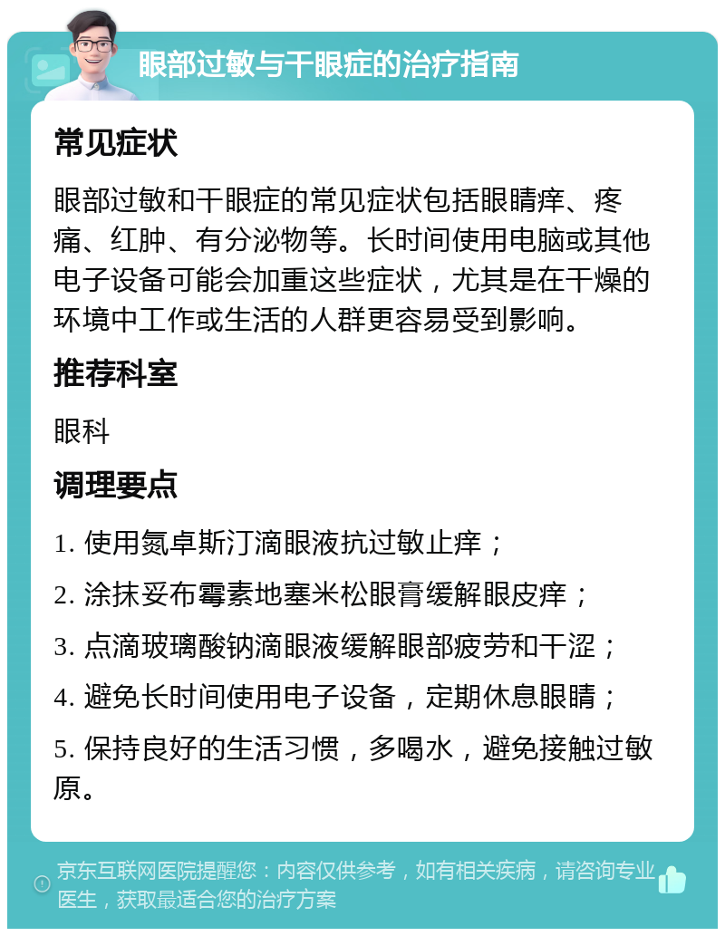 眼部过敏与干眼症的治疗指南 常见症状 眼部过敏和干眼症的常见症状包括眼睛痒、疼痛、红肿、有分泌物等。长时间使用电脑或其他电子设备可能会加重这些症状，尤其是在干燥的环境中工作或生活的人群更容易受到影响。 推荐科室 眼科 调理要点 1. 使用氮卓斯汀滴眼液抗过敏止痒； 2. 涂抹妥布霉素地塞米松眼膏缓解眼皮痒； 3. 点滴玻璃酸钠滴眼液缓解眼部疲劳和干涩； 4. 避免长时间使用电子设备，定期休息眼睛； 5. 保持良好的生活习惯，多喝水，避免接触过敏原。