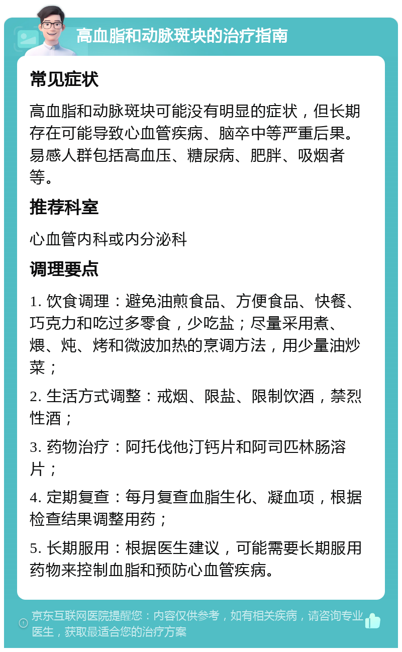 高血脂和动脉斑块的治疗指南 常见症状 高血脂和动脉斑块可能没有明显的症状，但长期存在可能导致心血管疾病、脑卒中等严重后果。易感人群包括高血压、糖尿病、肥胖、吸烟者等。 推荐科室 心血管内科或内分泌科 调理要点 1. 饮食调理：避免油煎食品、方便食品、快餐、巧克力和吃过多零食，少吃盐；尽量采用煮、煨、炖、烤和微波加热的烹调方法，用少量油炒菜； 2. 生活方式调整：戒烟、限盐、限制饮酒，禁烈性酒； 3. 药物治疗：阿托伐他汀钙片和阿司匹林肠溶片； 4. 定期复查：每月复查血脂生化、凝血项，根据检查结果调整用药； 5. 长期服用：根据医生建议，可能需要长期服用药物来控制血脂和预防心血管疾病。