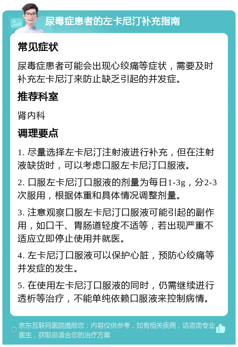 尿毒症患者的左卡尼汀补充指南 常见症状 尿毒症患者可能会出现心绞痛等症状，需要及时补充左卡尼汀来防止缺乏引起的并发症。 推荐科室 肾内科 调理要点 1. 尽量选择左卡尼汀注射液进行补充，但在注射液缺货时，可以考虑口服左卡尼汀口服液。 2. 口服左卡尼汀口服液的剂量为每日1-3g，分2-3次服用，根据体重和具体情况调整剂量。 3. 注意观察口服左卡尼汀口服液可能引起的副作用，如口干、胃肠道轻度不适等，若出现严重不适应立即停止使用并就医。 4. 左卡尼汀口服液可以保护心脏，预防心绞痛等并发症的发生。 5. 在使用左卡尼汀口服液的同时，仍需继续进行透析等治疗，不能单纯依赖口服液来控制病情。