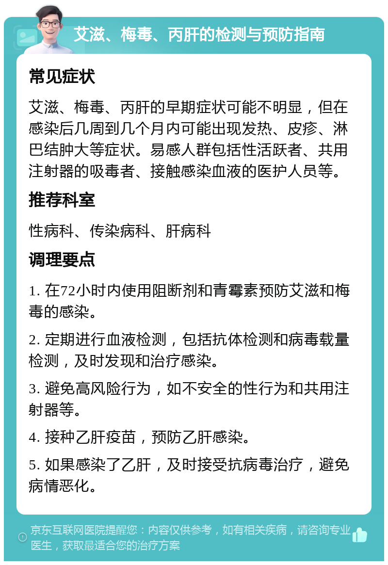 艾滋、梅毒、丙肝的检测与预防指南 常见症状 艾滋、梅毒、丙肝的早期症状可能不明显，但在感染后几周到几个月内可能出现发热、皮疹、淋巴结肿大等症状。易感人群包括性活跃者、共用注射器的吸毒者、接触感染血液的医护人员等。 推荐科室 性病科、传染病科、肝病科 调理要点 1. 在72小时内使用阻断剂和青霉素预防艾滋和梅毒的感染。 2. 定期进行血液检测，包括抗体检测和病毒载量检测，及时发现和治疗感染。 3. 避免高风险行为，如不安全的性行为和共用注射器等。 4. 接种乙肝疫苗，预防乙肝感染。 5. 如果感染了乙肝，及时接受抗病毒治疗，避免病情恶化。