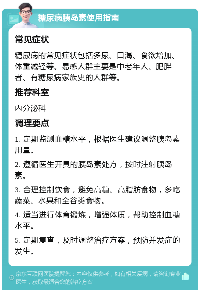 糖尿病胰岛素使用指南 常见症状 糖尿病的常见症状包括多尿、口渴、食欲增加、体重减轻等。易感人群主要是中老年人、肥胖者、有糖尿病家族史的人群等。 推荐科室 内分泌科 调理要点 1. 定期监测血糖水平，根据医生建议调整胰岛素用量。 2. 遵循医生开具的胰岛素处方，按时注射胰岛素。 3. 合理控制饮食，避免高糖、高脂肪食物，多吃蔬菜、水果和全谷类食物。 4. 适当进行体育锻炼，增强体质，帮助控制血糖水平。 5. 定期复查，及时调整治疗方案，预防并发症的发生。