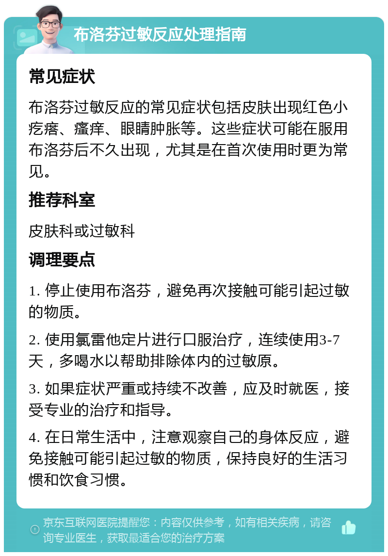 布洛芬过敏反应处理指南 常见症状 布洛芬过敏反应的常见症状包括皮肤出现红色小疙瘩、瘙痒、眼睛肿胀等。这些症状可能在服用布洛芬后不久出现，尤其是在首次使用时更为常见。 推荐科室 皮肤科或过敏科 调理要点 1. 停止使用布洛芬，避免再次接触可能引起过敏的物质。 2. 使用氯雷他定片进行口服治疗，连续使用3-7天，多喝水以帮助排除体内的过敏原。 3. 如果症状严重或持续不改善，应及时就医，接受专业的治疗和指导。 4. 在日常生活中，注意观察自己的身体反应，避免接触可能引起过敏的物质，保持良好的生活习惯和饮食习惯。