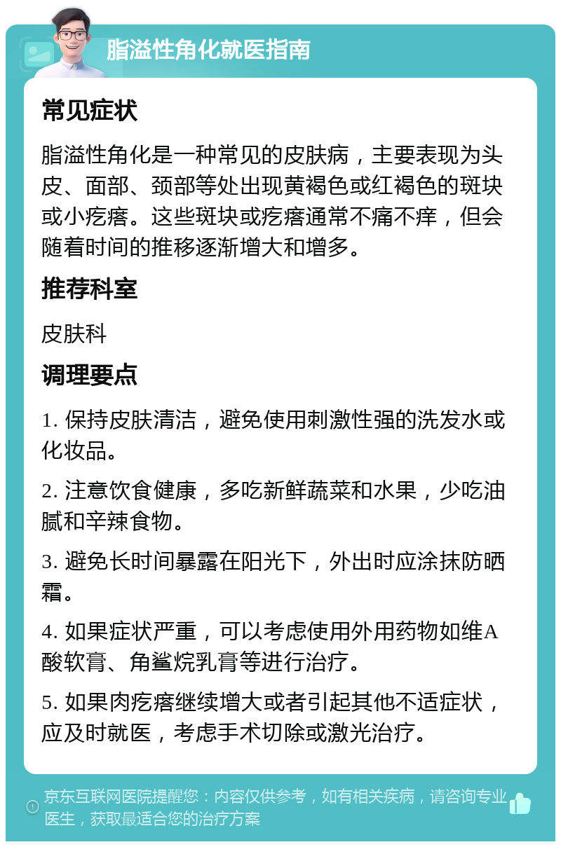 脂溢性角化就医指南 常见症状 脂溢性角化是一种常见的皮肤病，主要表现为头皮、面部、颈部等处出现黄褐色或红褐色的斑块或小疙瘩。这些斑块或疙瘩通常不痛不痒，但会随着时间的推移逐渐增大和增多。 推荐科室 皮肤科 调理要点 1. 保持皮肤清洁，避免使用刺激性强的洗发水或化妆品。 2. 注意饮食健康，多吃新鲜蔬菜和水果，少吃油腻和辛辣食物。 3. 避免长时间暴露在阳光下，外出时应涂抹防晒霜。 4. 如果症状严重，可以考虑使用外用药物如维A酸软膏、角鲨烷乳膏等进行治疗。 5. 如果肉疙瘩继续增大或者引起其他不适症状，应及时就医，考虑手术切除或激光治疗。