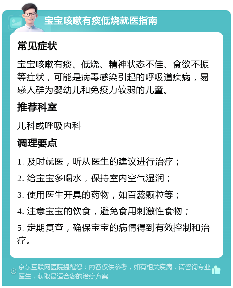 宝宝咳嗽有痰低烧就医指南 常见症状 宝宝咳嗽有痰、低烧、精神状态不佳、食欲不振等症状，可能是病毒感染引起的呼吸道疾病，易感人群为婴幼儿和免疫力较弱的儿童。 推荐科室 儿科或呼吸内科 调理要点 1. 及时就医，听从医生的建议进行治疗； 2. 给宝宝多喝水，保持室内空气湿润； 3. 使用医生开具的药物，如百蕊颗粒等； 4. 注意宝宝的饮食，避免食用刺激性食物； 5. 定期复查，确保宝宝的病情得到有效控制和治疗。