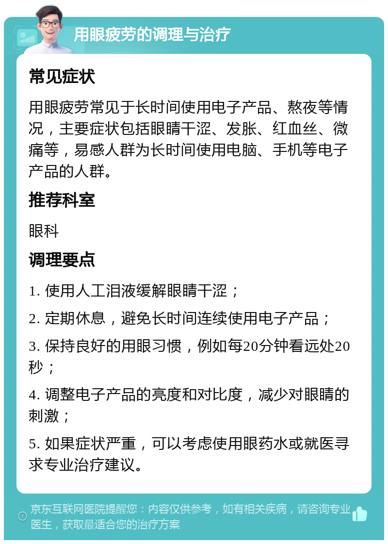 用眼疲劳的调理与治疗 常见症状 用眼疲劳常见于长时间使用电子产品、熬夜等情况，主要症状包括眼睛干涩、发胀、红血丝、微痛等，易感人群为长时间使用电脑、手机等电子产品的人群。 推荐科室 眼科 调理要点 1. 使用人工泪液缓解眼睛干涩； 2. 定期休息，避免长时间连续使用电子产品； 3. 保持良好的用眼习惯，例如每20分钟看远处20秒； 4. 调整电子产品的亮度和对比度，减少对眼睛的刺激； 5. 如果症状严重，可以考虑使用眼药水或就医寻求专业治疗建议。