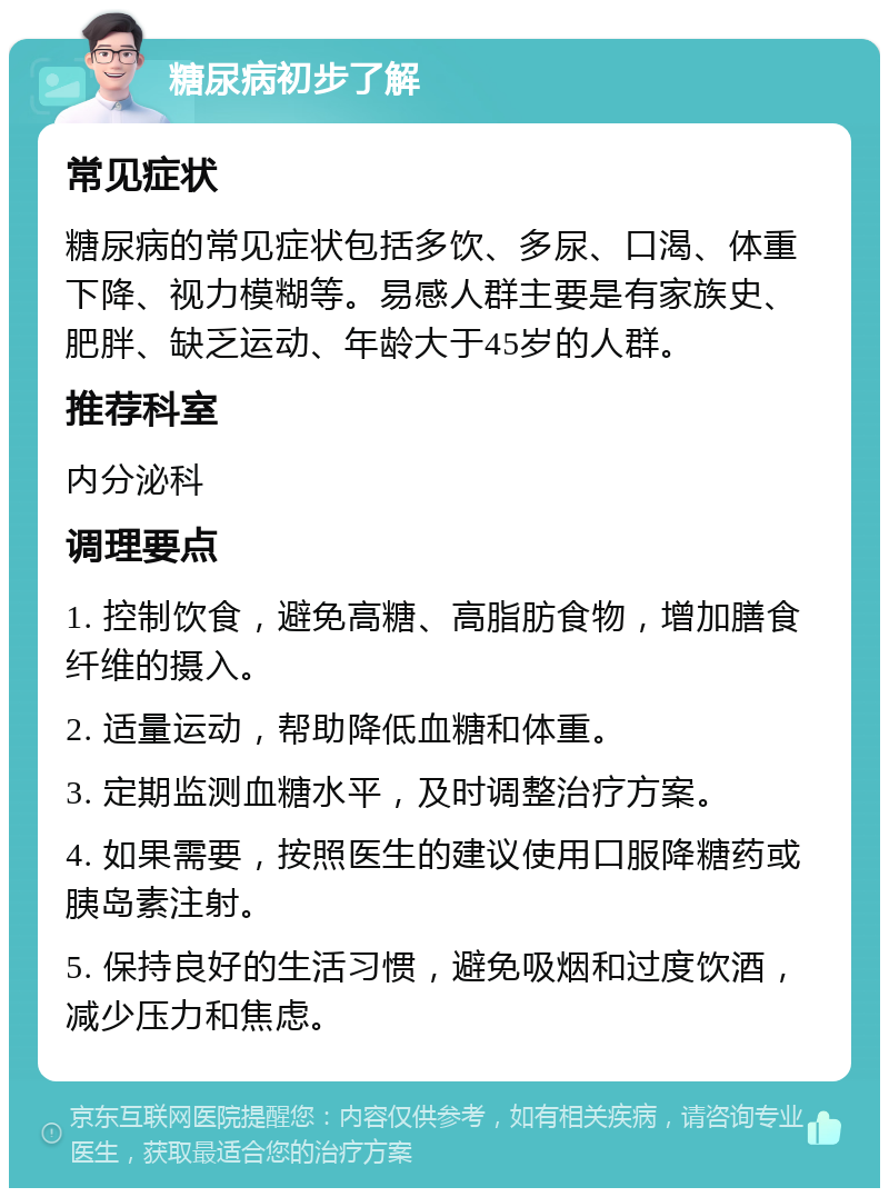 糖尿病初步了解 常见症状 糖尿病的常见症状包括多饮、多尿、口渴、体重下降、视力模糊等。易感人群主要是有家族史、肥胖、缺乏运动、年龄大于45岁的人群。 推荐科室 内分泌科 调理要点 1. 控制饮食，避免高糖、高脂肪食物，增加膳食纤维的摄入。 2. 适量运动，帮助降低血糖和体重。 3. 定期监测血糖水平，及时调整治疗方案。 4. 如果需要，按照医生的建议使用口服降糖药或胰岛素注射。 5. 保持良好的生活习惯，避免吸烟和过度饮酒，减少压力和焦虑。