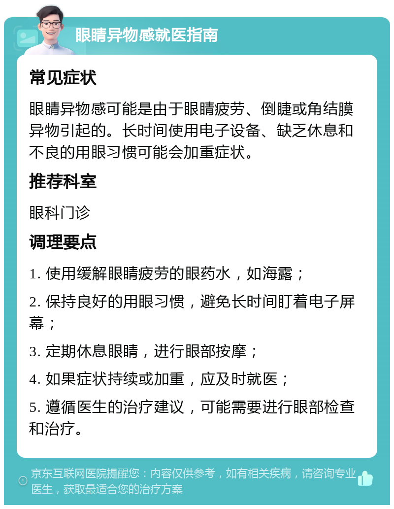 眼睛异物感就医指南 常见症状 眼睛异物感可能是由于眼睛疲劳、倒睫或角结膜异物引起的。长时间使用电子设备、缺乏休息和不良的用眼习惯可能会加重症状。 推荐科室 眼科门诊 调理要点 1. 使用缓解眼睛疲劳的眼药水，如海露； 2. 保持良好的用眼习惯，避免长时间盯着电子屏幕； 3. 定期休息眼睛，进行眼部按摩； 4. 如果症状持续或加重，应及时就医； 5. 遵循医生的治疗建议，可能需要进行眼部检查和治疗。