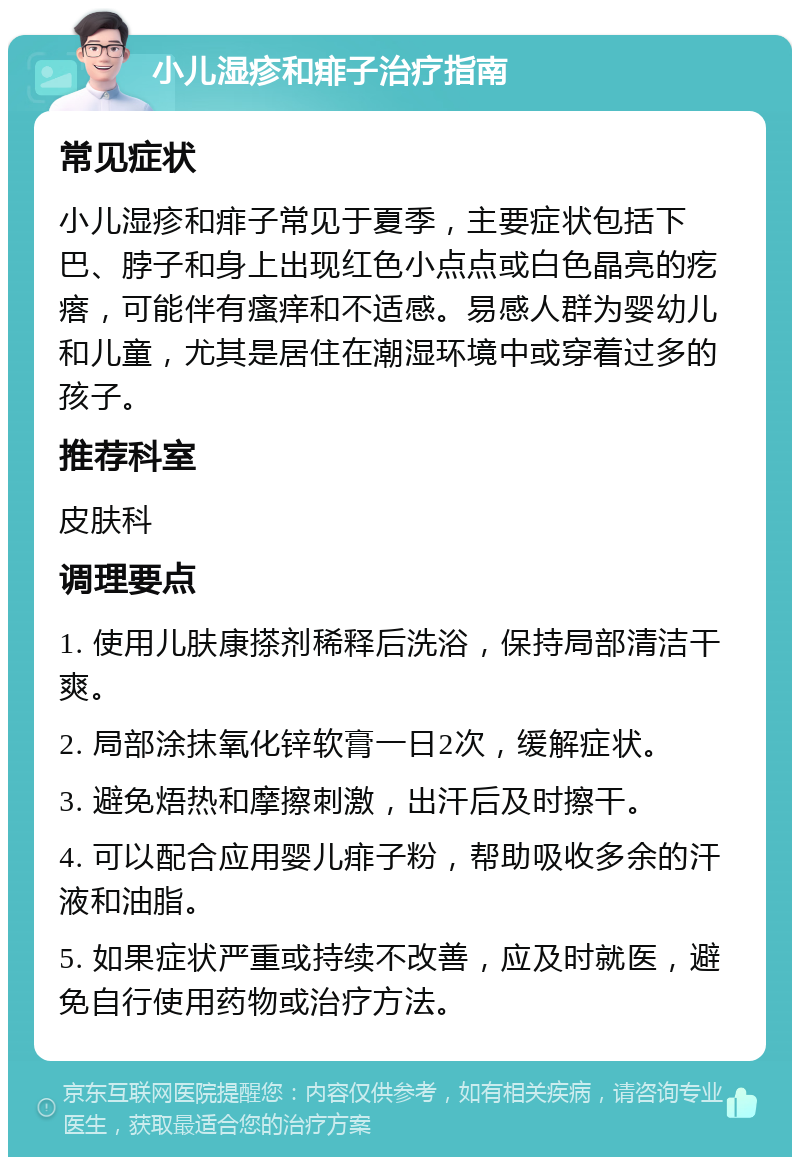 小儿湿疹和痱子治疗指南 常见症状 小儿湿疹和痱子常见于夏季，主要症状包括下巴、脖子和身上出现红色小点点或白色晶亮的疙瘩，可能伴有瘙痒和不适感。易感人群为婴幼儿和儿童，尤其是居住在潮湿环境中或穿着过多的孩子。 推荐科室 皮肤科 调理要点 1. 使用儿肤康搽剂稀释后洗浴，保持局部清洁干爽。 2. 局部涂抹氧化锌软膏一日2次，缓解症状。 3. 避免焐热和摩擦刺激，出汗后及时擦干。 4. 可以配合应用婴儿痱子粉，帮助吸收多余的汗液和油脂。 5. 如果症状严重或持续不改善，应及时就医，避免自行使用药物或治疗方法。