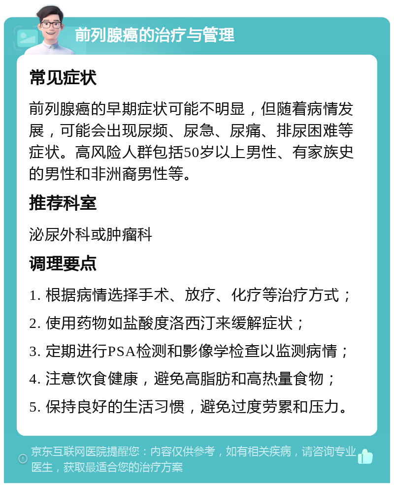 前列腺癌的治疗与管理 常见症状 前列腺癌的早期症状可能不明显，但随着病情发展，可能会出现尿频、尿急、尿痛、排尿困难等症状。高风险人群包括50岁以上男性、有家族史的男性和非洲裔男性等。 推荐科室 泌尿外科或肿瘤科 调理要点 1. 根据病情选择手术、放疗、化疗等治疗方式； 2. 使用药物如盐酸度洛西汀来缓解症状； 3. 定期进行PSA检测和影像学检查以监测病情； 4. 注意饮食健康，避免高脂肪和高热量食物； 5. 保持良好的生活习惯，避免过度劳累和压力。