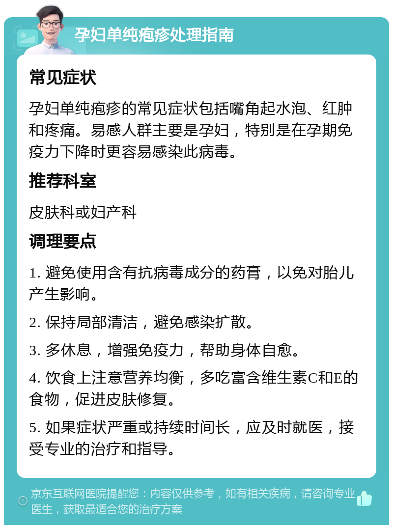 孕妇单纯疱疹处理指南 常见症状 孕妇单纯疱疹的常见症状包括嘴角起水泡、红肿和疼痛。易感人群主要是孕妇，特别是在孕期免疫力下降时更容易感染此病毒。 推荐科室 皮肤科或妇产科 调理要点 1. 避免使用含有抗病毒成分的药膏，以免对胎儿产生影响。 2. 保持局部清洁，避免感染扩散。 3. 多休息，增强免疫力，帮助身体自愈。 4. 饮食上注意营养均衡，多吃富含维生素C和E的食物，促进皮肤修复。 5. 如果症状严重或持续时间长，应及时就医，接受专业的治疗和指导。