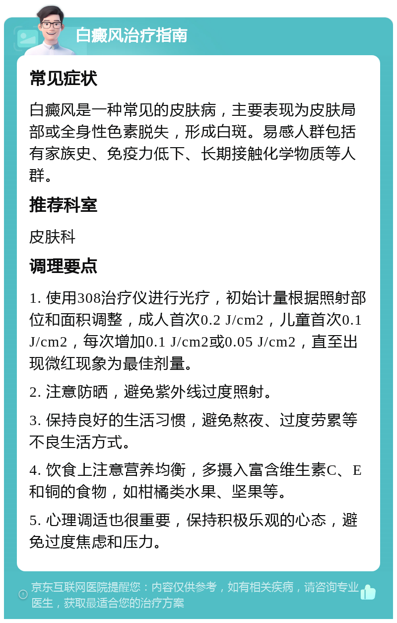 白癜风治疗指南 常见症状 白癜风是一种常见的皮肤病，主要表现为皮肤局部或全身性色素脱失，形成白斑。易感人群包括有家族史、免疫力低下、长期接触化学物质等人群。 推荐科室 皮肤科 调理要点 1. 使用308治疗仪进行光疗，初始计量根据照射部位和面积调整，成人首次0.2 J/cm2，儿童首次0.1 J/cm2，每次增加0.1 J/cm2或0.05 J/cm2，直至出现微红现象为最佳剂量。 2. 注意防晒，避免紫外线过度照射。 3. 保持良好的生活习惯，避免熬夜、过度劳累等不良生活方式。 4. 饮食上注意营养均衡，多摄入富含维生素C、E和铜的食物，如柑橘类水果、坚果等。 5. 心理调适也很重要，保持积极乐观的心态，避免过度焦虑和压力。