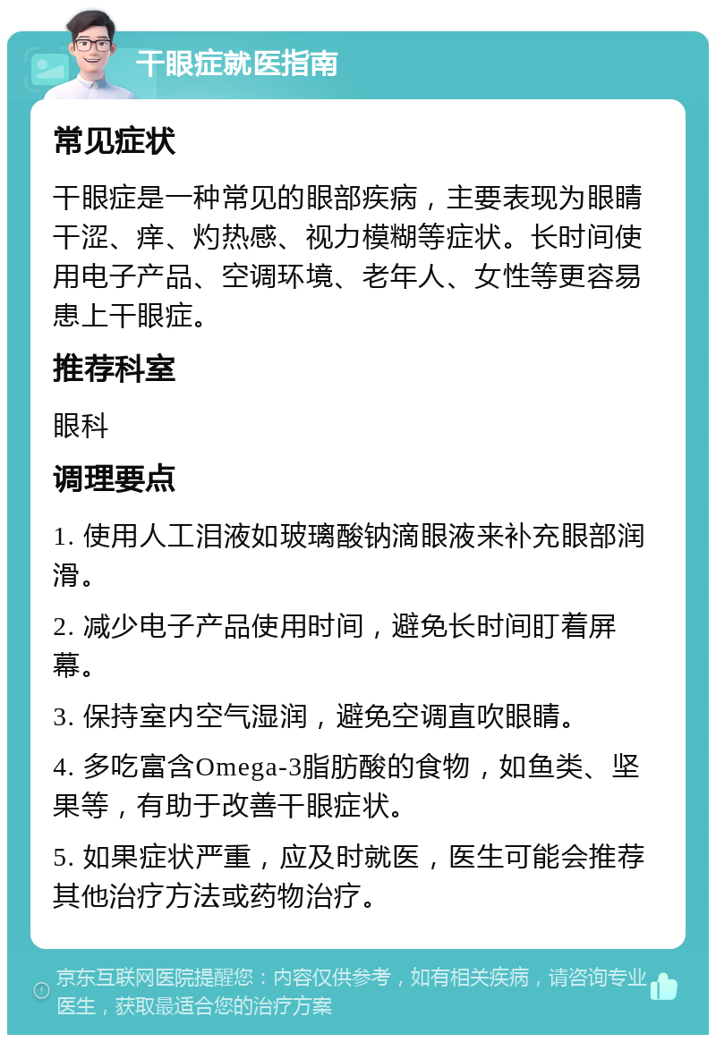 干眼症就医指南 常见症状 干眼症是一种常见的眼部疾病，主要表现为眼睛干涩、痒、灼热感、视力模糊等症状。长时间使用电子产品、空调环境、老年人、女性等更容易患上干眼症。 推荐科室 眼科 调理要点 1. 使用人工泪液如玻璃酸钠滴眼液来补充眼部润滑。 2. 减少电子产品使用时间，避免长时间盯着屏幕。 3. 保持室内空气湿润，避免空调直吹眼睛。 4. 多吃富含Omega-3脂肪酸的食物，如鱼类、坚果等，有助于改善干眼症状。 5. 如果症状严重，应及时就医，医生可能会推荐其他治疗方法或药物治疗。