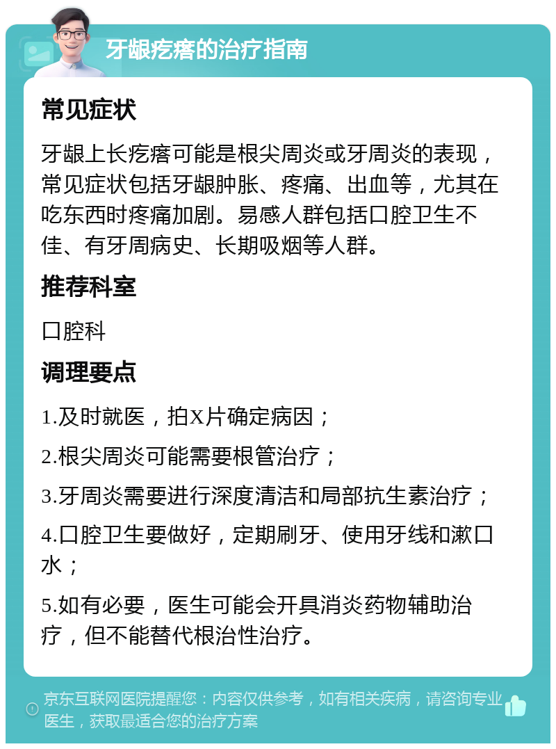 牙龈疙瘩的治疗指南 常见症状 牙龈上长疙瘩可能是根尖周炎或牙周炎的表现，常见症状包括牙龈肿胀、疼痛、出血等，尤其在吃东西时疼痛加剧。易感人群包括口腔卫生不佳、有牙周病史、长期吸烟等人群。 推荐科室 口腔科 调理要点 1.及时就医，拍X片确定病因； 2.根尖周炎可能需要根管治疗； 3.牙周炎需要进行深度清洁和局部抗生素治疗； 4.口腔卫生要做好，定期刷牙、使用牙线和漱口水； 5.如有必要，医生可能会开具消炎药物辅助治疗，但不能替代根治性治疗。