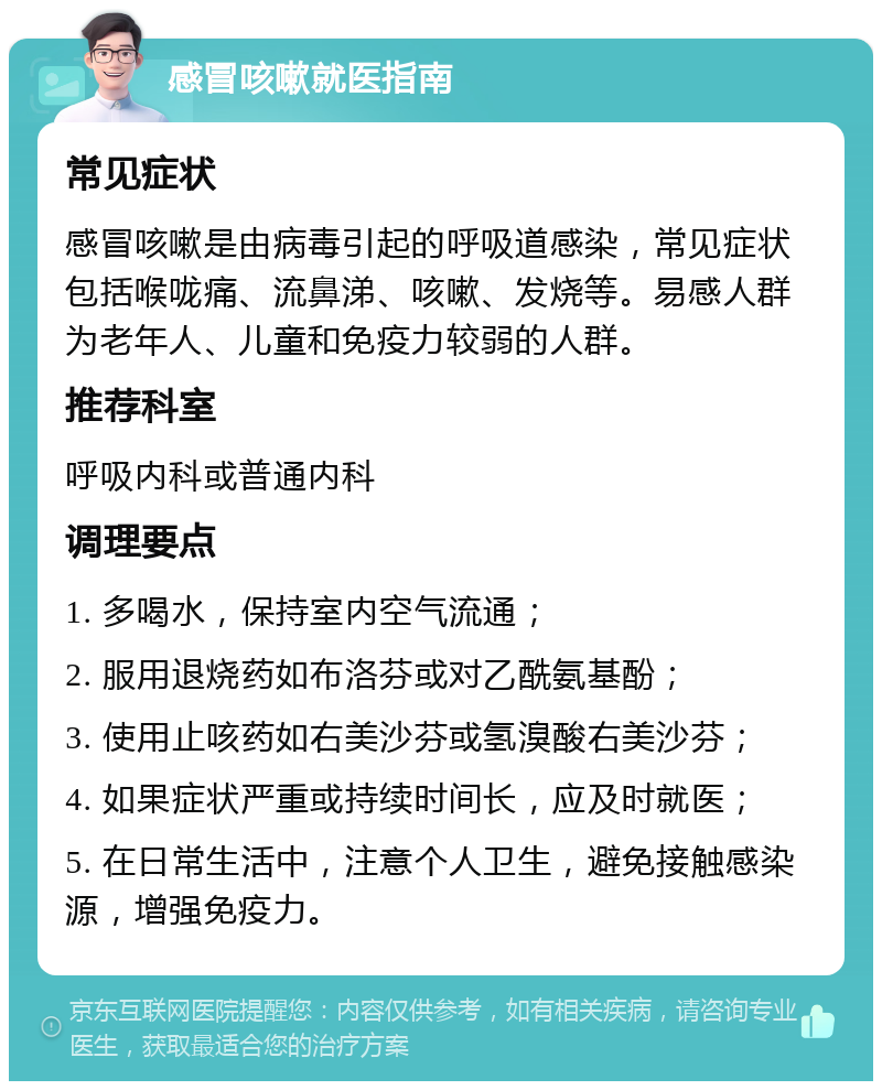 感冒咳嗽就医指南 常见症状 感冒咳嗽是由病毒引起的呼吸道感染，常见症状包括喉咙痛、流鼻涕、咳嗽、发烧等。易感人群为老年人、儿童和免疫力较弱的人群。 推荐科室 呼吸内科或普通内科 调理要点 1. 多喝水，保持室内空气流通； 2. 服用退烧药如布洛芬或对乙酰氨基酚； 3. 使用止咳药如右美沙芬或氢溴酸右美沙芬； 4. 如果症状严重或持续时间长，应及时就医； 5. 在日常生活中，注意个人卫生，避免接触感染源，增强免疫力。