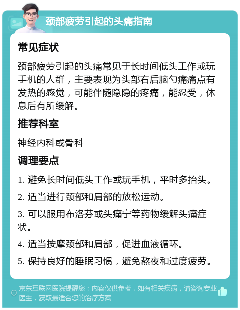 颈部疲劳引起的头痛指南 常见症状 颈部疲劳引起的头痛常见于长时间低头工作或玩手机的人群，主要表现为头部右后脑勺痛痛点有发热的感觉，可能伴随隐隐的疼痛，能忍受，休息后有所缓解。 推荐科室 神经内科或骨科 调理要点 1. 避免长时间低头工作或玩手机，平时多抬头。 2. 适当进行颈部和肩部的放松运动。 3. 可以服用布洛芬或头痛宁等药物缓解头痛症状。 4. 适当按摩颈部和肩部，促进血液循环。 5. 保持良好的睡眠习惯，避免熬夜和过度疲劳。