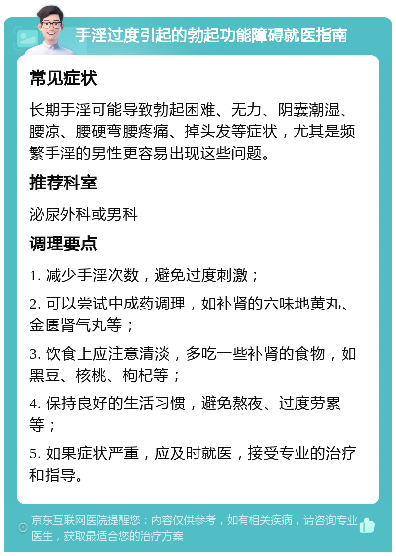 手淫过度引起的勃起功能障碍就医指南 常见症状 长期手淫可能导致勃起困难、无力、阴囊潮湿、腰凉、腰硬弯腰疼痛、掉头发等症状，尤其是频繁手淫的男性更容易出现这些问题。 推荐科室 泌尿外科或男科 调理要点 1. 减少手淫次数，避免过度刺激； 2. 可以尝试中成药调理，如补肾的六味地黄丸、金匮肾气丸等； 3. 饮食上应注意清淡，多吃一些补肾的食物，如黑豆、核桃、枸杞等； 4. 保持良好的生活习惯，避免熬夜、过度劳累等； 5. 如果症状严重，应及时就医，接受专业的治疗和指导。