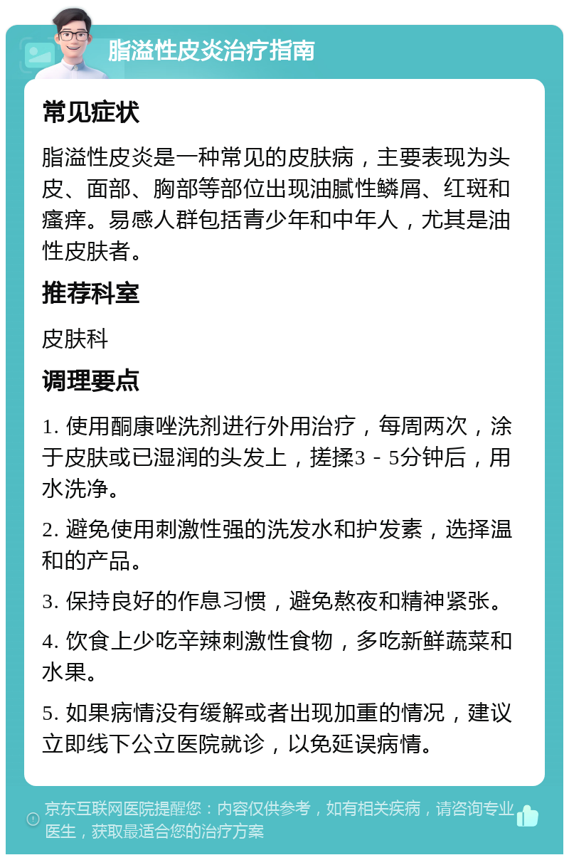 脂溢性皮炎治疗指南 常见症状 脂溢性皮炎是一种常见的皮肤病，主要表现为头皮、面部、胸部等部位出现油腻性鳞屑、红斑和瘙痒。易感人群包括青少年和中年人，尤其是油性皮肤者。 推荐科室 皮肤科 调理要点 1. 使用酮康唑洗剂进行外用治疗，每周两次，涂于皮肤或已湿润的头发上，搓揉3－5分钟后，用水洗净。 2. 避免使用刺激性强的洗发水和护发素，选择温和的产品。 3. 保持良好的作息习惯，避免熬夜和精神紧张。 4. 饮食上少吃辛辣刺激性食物，多吃新鲜蔬菜和水果。 5. 如果病情没有缓解或者出现加重的情况，建议立即线下公立医院就诊，以免延误病情。