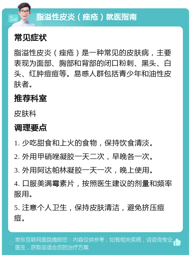 脂溢性皮炎（痤疮）就医指南 常见症状 脂溢性皮炎（痤疮）是一种常见的皮肤病，主要表现为面部、胸部和背部的闭口粉刺、黑头、白头、红肿痘痘等。易感人群包括青少年和油性皮肤者。 推荐科室 皮肤科 调理要点 1. 少吃甜食和上火的食物，保持饮食清淡。 2. 外用甲硝唑凝胶一天二次，早晚各一次。 3. 外用阿达帕林凝胶一天一次，晚上使用。 4. 口服美满霉素片，按照医生建议的剂量和频率服用。 5. 注意个人卫生，保持皮肤清洁，避免挤压痘痘。