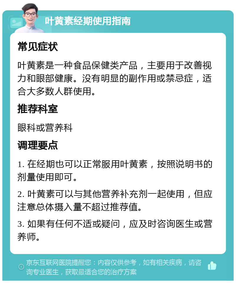 叶黄素经期使用指南 常见症状 叶黄素是一种食品保健类产品，主要用于改善视力和眼部健康。没有明显的副作用或禁忌症，适合大多数人群使用。 推荐科室 眼科或营养科 调理要点 1. 在经期也可以正常服用叶黄素，按照说明书的剂量使用即可。 2. 叶黄素可以与其他营养补充剂一起使用，但应注意总体摄入量不超过推荐值。 3. 如果有任何不适或疑问，应及时咨询医生或营养师。