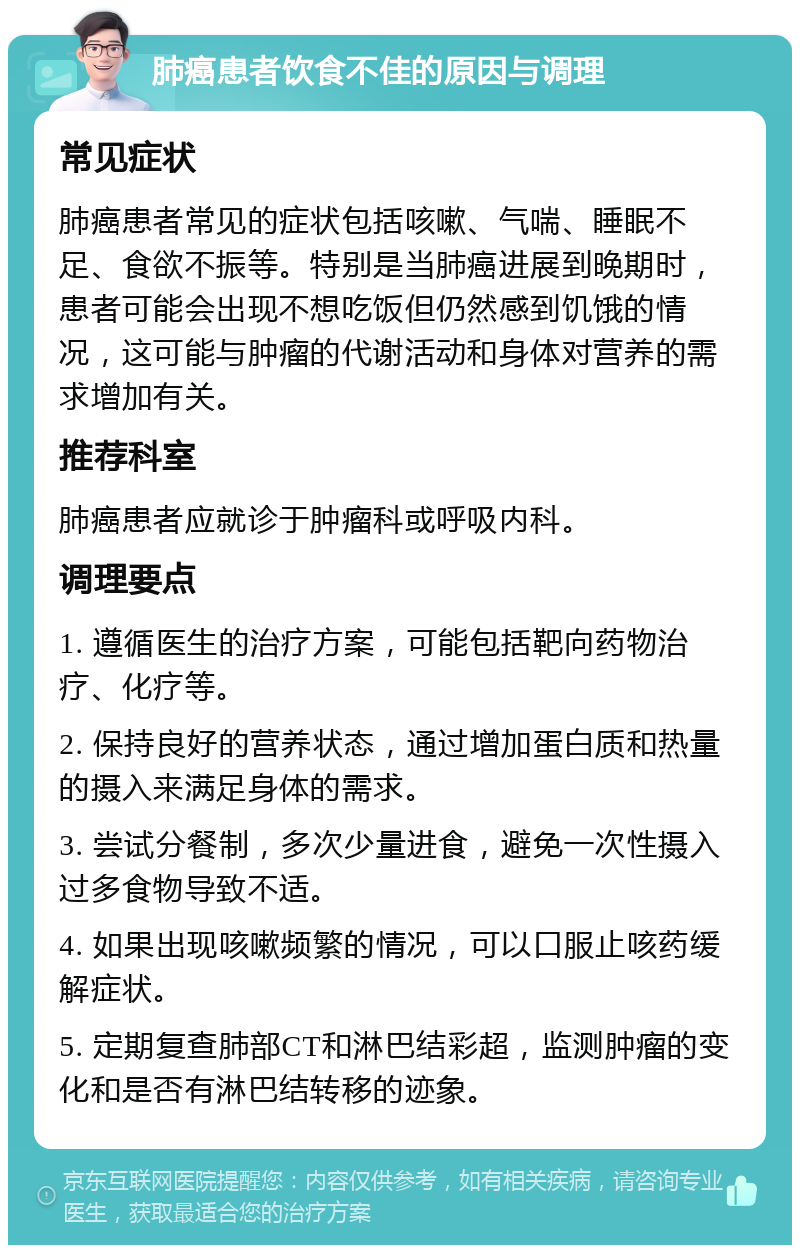 肺癌患者饮食不佳的原因与调理 常见症状 肺癌患者常见的症状包括咳嗽、气喘、睡眠不足、食欲不振等。特别是当肺癌进展到晚期时，患者可能会出现不想吃饭但仍然感到饥饿的情况，这可能与肿瘤的代谢活动和身体对营养的需求增加有关。 推荐科室 肺癌患者应就诊于肿瘤科或呼吸内科。 调理要点 1. 遵循医生的治疗方案，可能包括靶向药物治疗、化疗等。 2. 保持良好的营养状态，通过增加蛋白质和热量的摄入来满足身体的需求。 3. 尝试分餐制，多次少量进食，避免一次性摄入过多食物导致不适。 4. 如果出现咳嗽频繁的情况，可以口服止咳药缓解症状。 5. 定期复查肺部CT和淋巴结彩超，监测肿瘤的变化和是否有淋巴结转移的迹象。