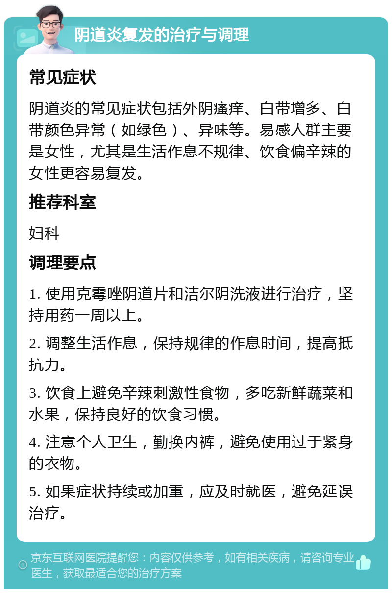 阴道炎复发的治疗与调理 常见症状 阴道炎的常见症状包括外阴瘙痒、白带增多、白带颜色异常（如绿色）、异味等。易感人群主要是女性，尤其是生活作息不规律、饮食偏辛辣的女性更容易复发。 推荐科室 妇科 调理要点 1. 使用克霉唑阴道片和洁尔阴洗液进行治疗，坚持用药一周以上。 2. 调整生活作息，保持规律的作息时间，提高抵抗力。 3. 饮食上避免辛辣刺激性食物，多吃新鲜蔬菜和水果，保持良好的饮食习惯。 4. 注意个人卫生，勤换内裤，避免使用过于紧身的衣物。 5. 如果症状持续或加重，应及时就医，避免延误治疗。