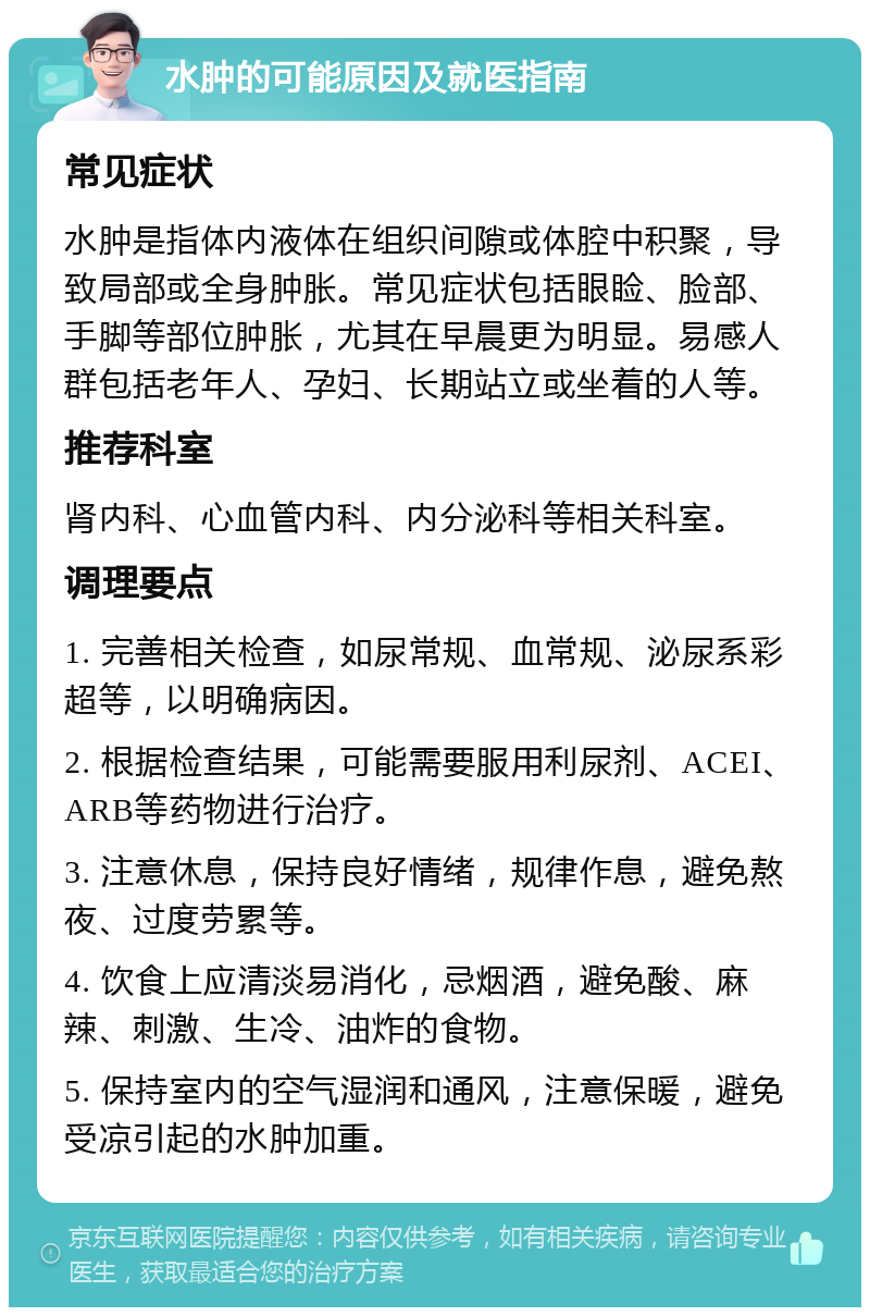 水肿的可能原因及就医指南 常见症状 水肿是指体内液体在组织间隙或体腔中积聚，导致局部或全身肿胀。常见症状包括眼睑、脸部、手脚等部位肿胀，尤其在早晨更为明显。易感人群包括老年人、孕妇、长期站立或坐着的人等。 推荐科室 肾内科、心血管内科、内分泌科等相关科室。 调理要点 1. 完善相关检查，如尿常规、血常规、泌尿系彩超等，以明确病因。 2. 根据检查结果，可能需要服用利尿剂、ACEI、ARB等药物进行治疗。 3. 注意休息，保持良好情绪，规律作息，避免熬夜、过度劳累等。 4. 饮食上应清淡易消化，忌烟酒，避免酸、麻辣、刺激、生冷、油炸的食物。 5. 保持室内的空气湿润和通风，注意保暖，避免受凉引起的水肿加重。