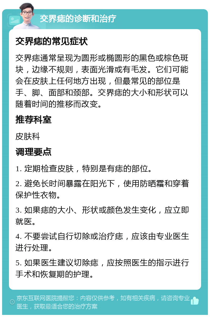 交界痣的诊断和治疗 交界痣的常见症状 交界痣通常呈现为圆形或椭圆形的黑色或棕色斑块，边缘不规则，表面光滑或有毛发。它们可能会在皮肤上任何地方出现，但最常见的部位是手、脚、面部和颈部。交界痣的大小和形状可以随着时间的推移而改变。 推荐科室 皮肤科 调理要点 1. 定期检查皮肤，特别是有痣的部位。 2. 避免长时间暴露在阳光下，使用防晒霜和穿着保护性衣物。 3. 如果痣的大小、形状或颜色发生变化，应立即就医。 4. 不要尝试自行切除或治疗痣，应该由专业医生进行处理。 5. 如果医生建议切除痣，应按照医生的指示进行手术和恢复期的护理。