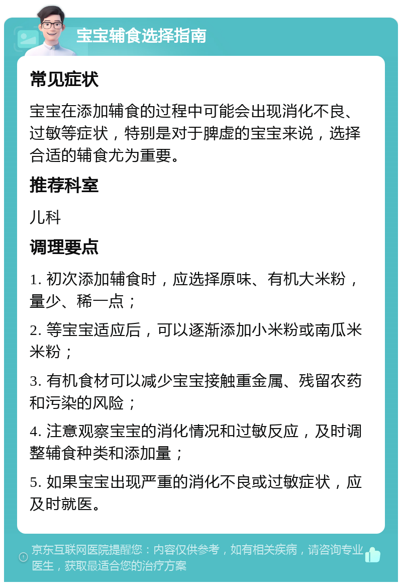 宝宝辅食选择指南 常见症状 宝宝在添加辅食的过程中可能会出现消化不良、过敏等症状，特别是对于脾虚的宝宝来说，选择合适的辅食尤为重要。 推荐科室 儿科 调理要点 1. 初次添加辅食时，应选择原味、有机大米粉，量少、稀一点； 2. 等宝宝适应后，可以逐渐添加小米粉或南瓜米米粉； 3. 有机食材可以减少宝宝接触重金属、残留农药和污染的风险； 4. 注意观察宝宝的消化情况和过敏反应，及时调整辅食种类和添加量； 5. 如果宝宝出现严重的消化不良或过敏症状，应及时就医。