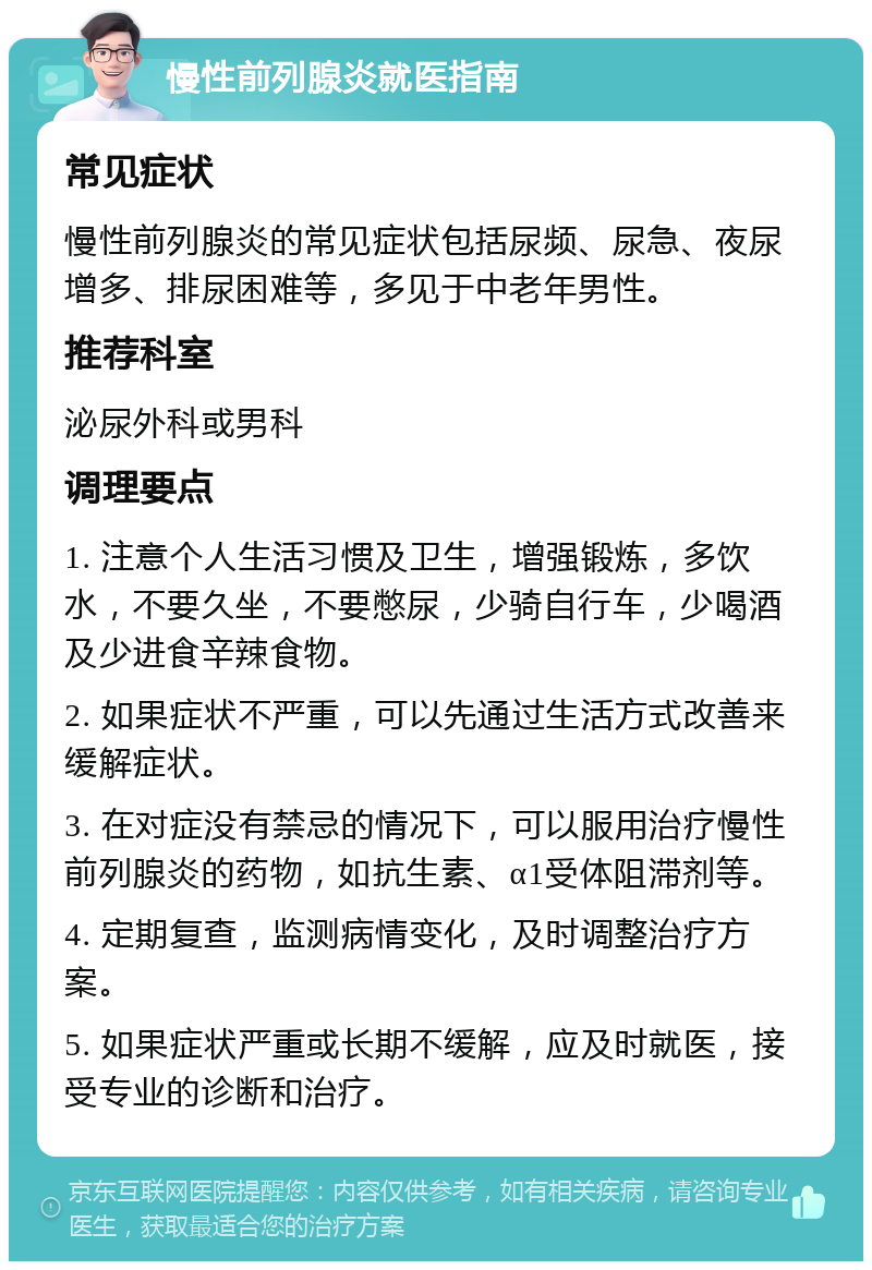 慢性前列腺炎就医指南 常见症状 慢性前列腺炎的常见症状包括尿频、尿急、夜尿增多、排尿困难等，多见于中老年男性。 推荐科室 泌尿外科或男科 调理要点 1. 注意个人生活习惯及卫生，增强锻炼，多饮水，不要久坐，不要憋尿，少骑自行车，少喝酒及少进食辛辣食物。 2. 如果症状不严重，可以先通过生活方式改善来缓解症状。 3. 在对症没有禁忌的情况下，可以服用治疗慢性前列腺炎的药物，如抗生素、α1受体阻滞剂等。 4. 定期复查，监测病情变化，及时调整治疗方案。 5. 如果症状严重或长期不缓解，应及时就医，接受专业的诊断和治疗。