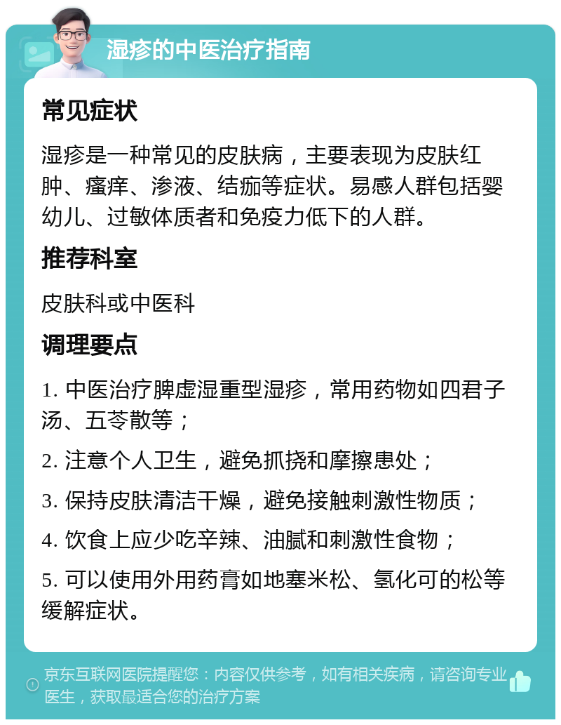 湿疹的中医治疗指南 常见症状 湿疹是一种常见的皮肤病，主要表现为皮肤红肿、瘙痒、渗液、结痂等症状。易感人群包括婴幼儿、过敏体质者和免疫力低下的人群。 推荐科室 皮肤科或中医科 调理要点 1. 中医治疗脾虚湿重型湿疹，常用药物如四君子汤、五苓散等； 2. 注意个人卫生，避免抓挠和摩擦患处； 3. 保持皮肤清洁干燥，避免接触刺激性物质； 4. 饮食上应少吃辛辣、油腻和刺激性食物； 5. 可以使用外用药膏如地塞米松、氢化可的松等缓解症状。