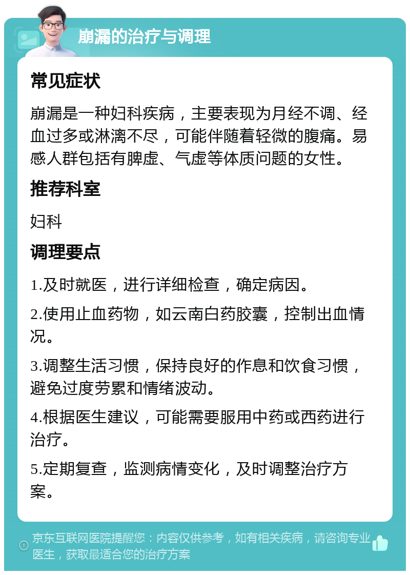 崩漏的治疗与调理 常见症状 崩漏是一种妇科疾病，主要表现为月经不调、经血过多或淋漓不尽，可能伴随着轻微的腹痛。易感人群包括有脾虚、气虚等体质问题的女性。 推荐科室 妇科 调理要点 1.及时就医，进行详细检查，确定病因。 2.使用止血药物，如云南白药胶囊，控制出血情况。 3.调整生活习惯，保持良好的作息和饮食习惯，避免过度劳累和情绪波动。 4.根据医生建议，可能需要服用中药或西药进行治疗。 5.定期复查，监测病情变化，及时调整治疗方案。