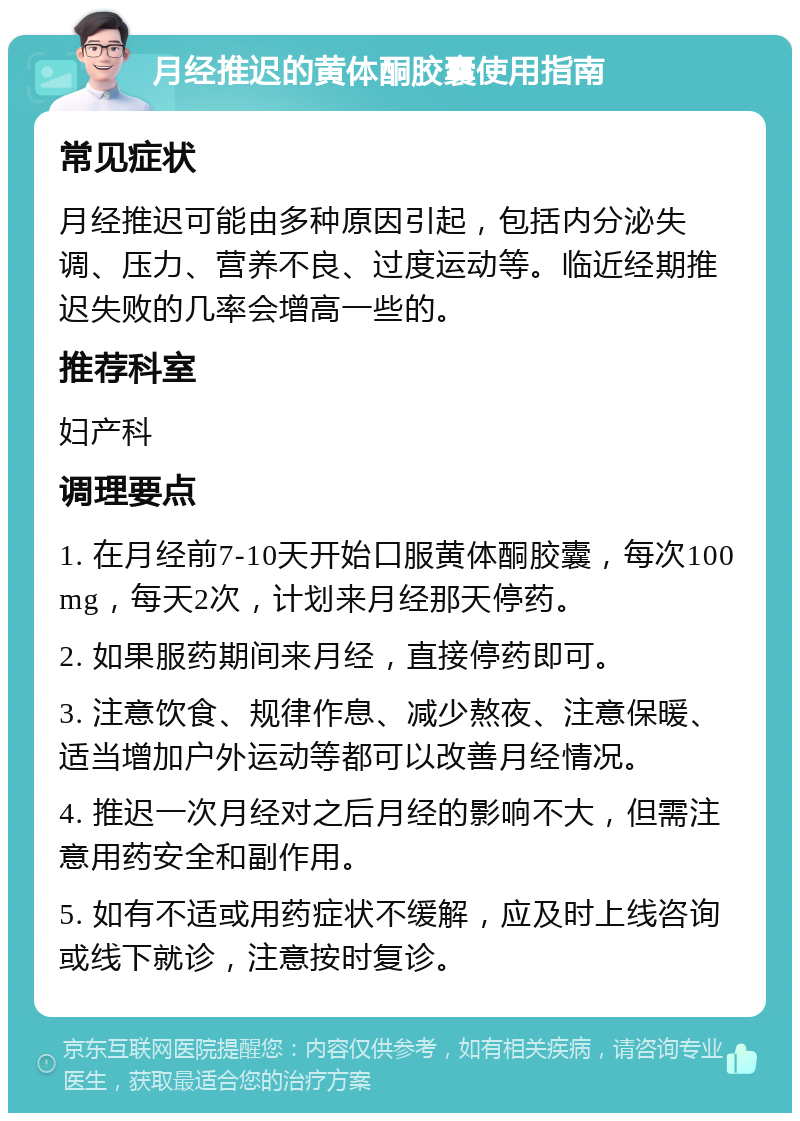 月经推迟的黄体酮胶囊使用指南 常见症状 月经推迟可能由多种原因引起，包括内分泌失调、压力、营养不良、过度运动等。临近经期推迟失败的几率会增高一些的。 推荐科室 妇产科 调理要点 1. 在月经前7-10天开始口服黄体酮胶囊，每次100mg，每天2次，计划来月经那天停药。 2. 如果服药期间来月经，直接停药即可。 3. 注意饮食、规律作息、减少熬夜、注意保暖、适当增加户外运动等都可以改善月经情况。 4. 推迟一次月经对之后月经的影响不大，但需注意用药安全和副作用。 5. 如有不适或用药症状不缓解，应及时上线咨询或线下就诊，注意按时复诊。