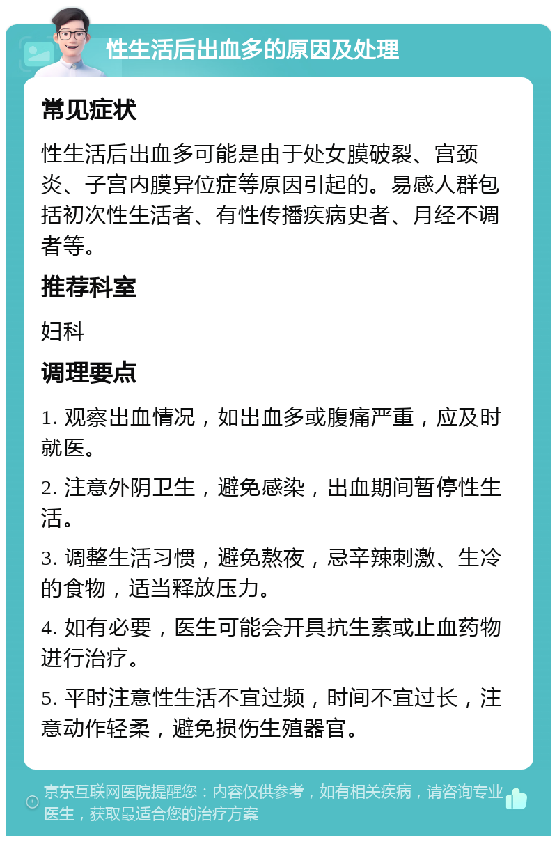 性生活后出血多的原因及处理 常见症状 性生活后出血多可能是由于处女膜破裂、宫颈炎、子宫内膜异位症等原因引起的。易感人群包括初次性生活者、有性传播疾病史者、月经不调者等。 推荐科室 妇科 调理要点 1. 观察出血情况，如出血多或腹痛严重，应及时就医。 2. 注意外阴卫生，避免感染，出血期间暂停性生活。 3. 调整生活习惯，避免熬夜，忌辛辣刺激、生冷的食物，适当释放压力。 4. 如有必要，医生可能会开具抗生素或止血药物进行治疗。 5. 平时注意性生活不宜过频，时间不宜过长，注意动作轻柔，避免损伤生殖器官。