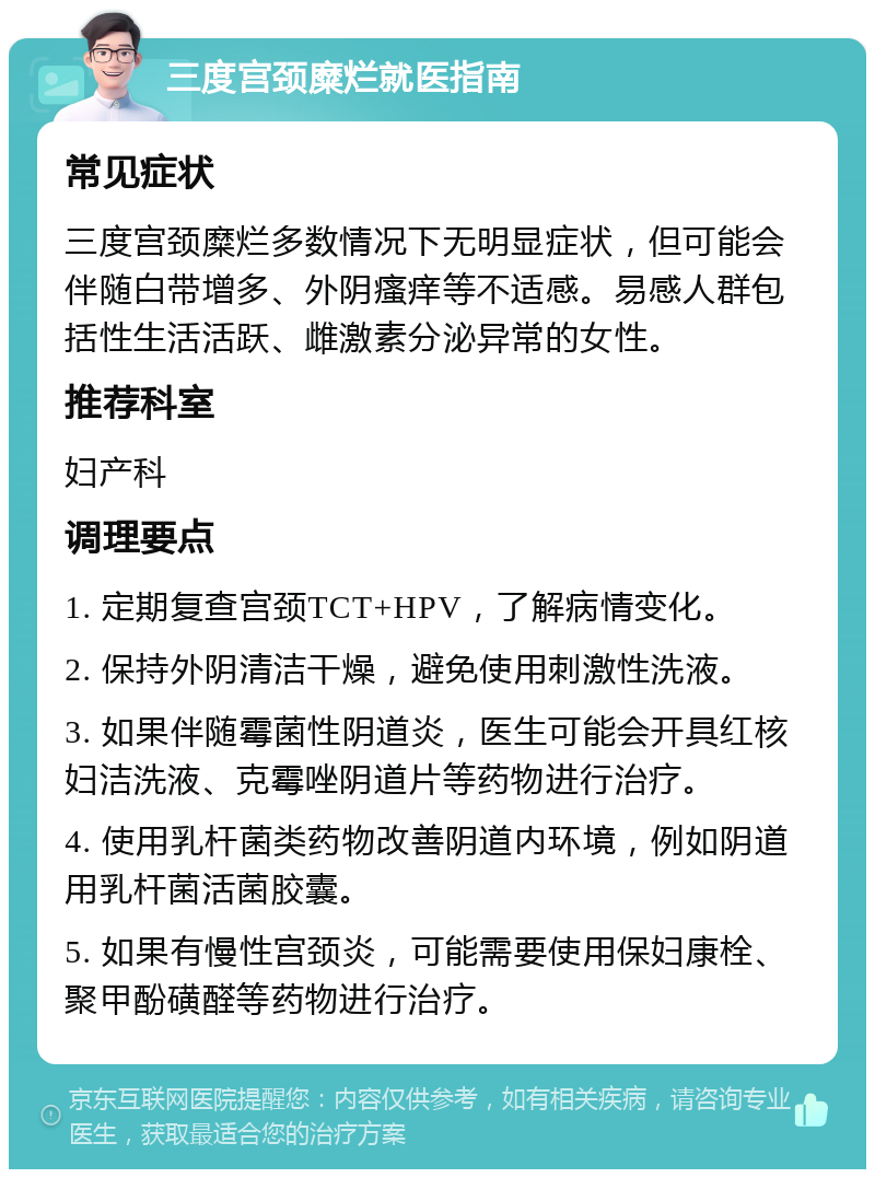 三度宫颈糜烂就医指南 常见症状 三度宫颈糜烂多数情况下无明显症状，但可能会伴随白带增多、外阴瘙痒等不适感。易感人群包括性生活活跃、雌激素分泌异常的女性。 推荐科室 妇产科 调理要点 1. 定期复查宫颈TCT+HPV，了解病情变化。 2. 保持外阴清洁干燥，避免使用刺激性洗液。 3. 如果伴随霉菌性阴道炎，医生可能会开具红核妇洁洗液、克霉唑阴道片等药物进行治疗。 4. 使用乳杆菌类药物改善阴道内环境，例如阴道用乳杆菌活菌胶囊。 5. 如果有慢性宫颈炎，可能需要使用保妇康栓、聚甲酚磺醛等药物进行治疗。