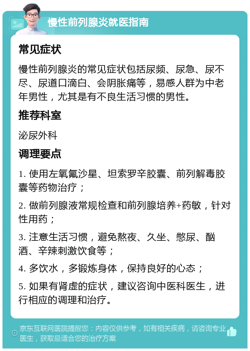 慢性前列腺炎就医指南 常见症状 慢性前列腺炎的常见症状包括尿频、尿急、尿不尽、尿道口滴白、会阴胀痛等，易感人群为中老年男性，尤其是有不良生活习惯的男性。 推荐科室 泌尿外科 调理要点 1. 使用左氧氟沙星、坦索罗辛胶囊、前列解毒胶囊等药物治疗； 2. 做前列腺液常规检查和前列腺培养+药敏，针对性用药； 3. 注意生活习惯，避免熬夜、久坐、憋尿、酗酒、辛辣刺激饮食等； 4. 多饮水，多锻炼身体，保持良好的心态； 5. 如果有肾虚的症状，建议咨询中医科医生，进行相应的调理和治疗。