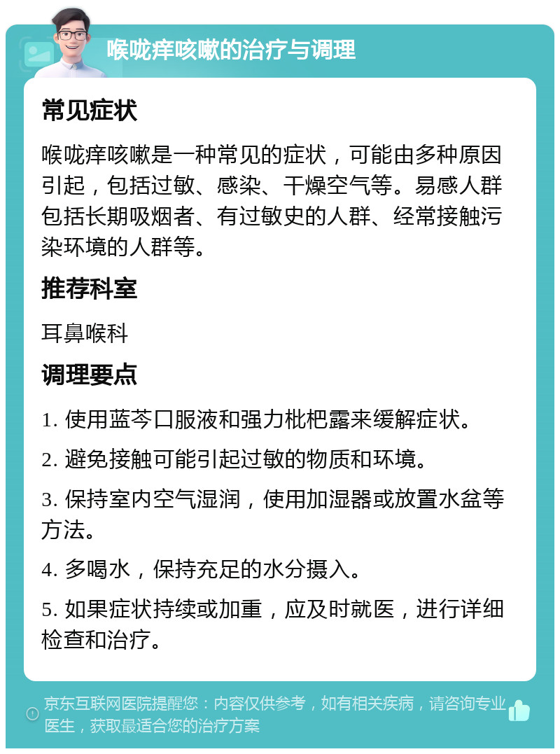 喉咙痒咳嗽的治疗与调理 常见症状 喉咙痒咳嗽是一种常见的症状，可能由多种原因引起，包括过敏、感染、干燥空气等。易感人群包括长期吸烟者、有过敏史的人群、经常接触污染环境的人群等。 推荐科室 耳鼻喉科 调理要点 1. 使用蓝芩口服液和强力枇杷露来缓解症状。 2. 避免接触可能引起过敏的物质和环境。 3. 保持室内空气湿润，使用加湿器或放置水盆等方法。 4. 多喝水，保持充足的水分摄入。 5. 如果症状持续或加重，应及时就医，进行详细检查和治疗。