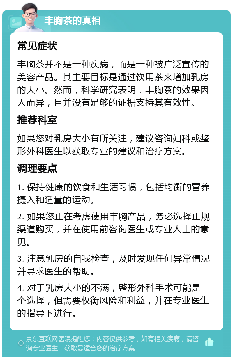 丰胸茶的真相 常见症状 丰胸茶并不是一种疾病，而是一种被广泛宣传的美容产品。其主要目标是通过饮用茶来增加乳房的大小。然而，科学研究表明，丰胸茶的效果因人而异，且并没有足够的证据支持其有效性。 推荐科室 如果您对乳房大小有所关注，建议咨询妇科或整形外科医生以获取专业的建议和治疗方案。 调理要点 1. 保持健康的饮食和生活习惯，包括均衡的营养摄入和适量的运动。 2. 如果您正在考虑使用丰胸产品，务必选择正规渠道购买，并在使用前咨询医生或专业人士的意见。 3. 注意乳房的自我检查，及时发现任何异常情况并寻求医生的帮助。 4. 对于乳房大小的不满，整形外科手术可能是一个选择，但需要权衡风险和利益，并在专业医生的指导下进行。